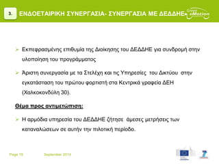 Page 19 September 2014
ΕΝΔΟΕΤΑΙΡΙΚΗ ΣΥΝΕΡΓΑΣΙΑ- ΣΥΝΕΡΓΑΣΙΑ ΜΕ ΔΕΔΔΗΕ
 Εκπεφρασμένης επιθυμία της Διοίκησης του ΔΕΔΔΗΕ για συνδρομή στην
υλοποίηση του προγράμματος
 Άριστη συνεργασία με τα Στελέχη και τις Υπηρεσίες του Δικτύου στην
εγκατάσταση του πρώτου φορτιστή στα Κεντρικά γραφεία ΔΕΗ
(Χαλκοκονδύλη 30).
Θέμα προς αντιμετώπιση:
 Η αρμόδια υπηρεσία του ΔΕΔΔΗΕ ζήτησε άμεσες μετρήσεις των
καταναλώσεων σε αυτήν την πιλοτική περίοδο.
3.
 