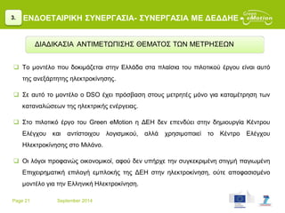Page 21 September 2014
ΕΝΔΟΕΤΑΙΡΙΚΗ ΣΥΝΕΡΓΑΣΙΑ- ΣΥΝΕΡΓΑΣΙΑ ΜΕ ΔΕΔΔΗΕ
 Το μοντέλο που δοκιμάζεται στην Ελλάδα στα πλαίσια του πιλοτικού έργου είναι αυτό
της ανεξάρτητης ηλεκτροκίνησης.
 Σε αυτό το μοντέλο ο DSO έχει πρόσβαση στους μετρητές μόνο για καταμέτρηση των
καταναλώσεων της ηλεκτρικής ενέργειας.
 Στο πιλοτικό έργο του Green eMotion η ΔΕΗ δεν επενδύει στην δημιουργία Κέντρου
Ελέγχου και αντίστοιχου λογισμικού, αλλά χρησιμοποιεί το Κέντρο Ελέγχου
Ηλεκτροκίνησης στο Μιλάνο.
 Οι λόγοι προφανώς οικονομικοί, αφού δεν υπήρχε την συγκεκριμένη στιγμή παγιωμένη
Επιχειρηματική επιλογή εμπλοκής της ΔΕΗ στην ηλεκτροκίνηση, ούτε αποφασισμένο
μοντέλο για την Ελληνική Ηλεκτροκίνηση.
3.
ΔΙΑΔΙΚΑΣΙΑ ΑΝΤΙΜΕΤΩΠΙΣΗΣ ΘΕΜΑΤΟΣ ΤΩΝ ΜΕΤΡΗΣΕΩΝ
 