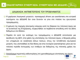 Page 22 September 2014
ΕΝΔΟΕΤΑΙΡΙΚΗ ΣΥΝΕΡΓΑΣΙΑ- ΣΥΝΕΡΓΑΣΙΑ ΜΕ ΔΕΔΔΗΕ
 Η χορήγηση λογισμικού μετρητών, προσαρμογή drivers για εγκατάσταση στα κεντρικά
συστήματα του ΔΕΔΔΗΕ δεν είναι δυνατόν να γίνει στα πλαίσια του ερευνητικού
προγράμματος.
 Η χρέωση της παροχής ηλεκτρικής ενέργειας κατά την διάρκεια του πιλοτικού έργου για
τα αυτοκίνητα της Επιχείρησης, συμφωνήθηκε να λαμβάνεται απευθείας από την βάση
δεδομένων στο Μιλάνο.
 Παρόλο ότι κατά την ανάληψη του προγράμματος ο ΔΕΔΔΗΕ αποτελούσε μια
Διεύθυνση της ΔΕΗ, στην φάση της υλοποίησης του πιλοτικού έργου, ο θεσμικός ρόλος
τον υποχρέωσε σε αναζήτηση άλλων λύσεων, όπως την τοποθέτηση εξωτερικού
μετρητή, που υλοποιήθηκε σε δύο θέσεις και στην συνέχεια εγκαταλείφτηκε μόνο για την
πιλοτική περίοδο λειτουργίας των σταθμών και δεδομένης της πιλοτικής χρήση του
έργου.
 Αποτέλεσμα σημαντικές καθυστερήσεις στο χρονοδιάγραμμα υλοποίησης του έργου.
3.
ΔΙΑΔΙΚΑΣΙΑ ΑΝΤΙΜΕΤΩΠΙΣΗΣ ΤΟΥ ΠΡΟΒΛΗΜΑΤΟΣ
 