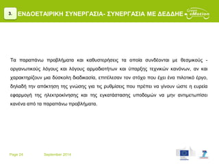 Page 24 September 2014
ΕΝΔΟΕΤΑΙΡΙΚΗ ΣΥΝΕΡΓΑΣΙΑ- ΣΥΝΕΡΓΑΣΙΑ ΜΕ ΔΕΔΔΗΕ
Τα παραπάνω προβλήματα και καθυστερήσεις τα οποία συνδέονται με θεσμικούς -
οργανωτικούς λόγους και λόγους αρμοδιοτήτων και ύπαρξης τεχνικών κανόνων, αν και
χαρακτηρίζουν μια δύσκολη διαδικασία, επιτέλεσαν τον στόχο που έχει ένα πιλοτικό έργο,
δηλαδή την απόκτηση της γνώσης για τις ρυθμίσεις που πρέπει να γίνουν ώστε η ευρεία
εφαρμογή της ηλεκτροκίνησης και της εγκατάστασης υποδομών να μην αντιμετωπίσει
κανένα από τα παραπάνω προβλήματα.
3.
 