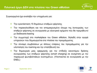 Page 2 September 2014
Πιλοτικό έργο ΔΕΗ στα πλαίσια του Green eMotion
Συγκεκριμένα έχει αναλάβει την υποχρέωση για:
 Την εγκατάσταση 15 δημόσιων σταθμών φόρτισης
 Την παρακολούθηση και τον απομακρυσμένο έλεγχο της λειτουργίας των
σταθμών φόρτισης σε συνεργασία με ηλεκτρικά οχήματα που θα προμηθευτεί
με διαδικασία leasing
 Την συμμετοχή στο marketplace του Green eMotion, δηλαδή στην αγορά
υπηρεσιών που δημιουργείται στα πλαίσια του προγράμματος
 Την σύναψη συμβολαίων με άλλους εταίρους του προγράμματος για την
υλοποίηση του roaming και την επαλήθευσή του
 Την δημιουργία μιας εφαρμογής για την επίδειξη καινοτόμου δράσης
συνεργασίας των σταθμών φόρτισης (smart charging) σε συσχέτιση με την
παραγωγή φωτοβολταϊκών συστημάτων. (Υλοποιείται σε συνεργασία με την
ENEL)
 