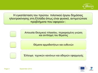 Page 3 September 2014
Η εγκατάσταση του πρώτου πιλοτικού έργου δημόσιας
ηλεκτροκίνησης στη Ελλάδα όπως είναι φυσικό, αντιμετώπισε
προβλήματα που αφορούν :
Απουσία Θεσμικού πλαισίου, περιορισμένη γνώση
και αντίληψη του θέματος
Θέματα αρμοδιοτήτων και ευθυνών
Έλλειψη τεχνικών κανόνων και οδηγιών εφαρμογής
 