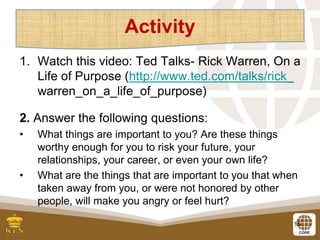 15
1. Watch this video: Ted Talks- Rick Warren, On a
Life of Purpose (http://www.ted.com/talks/rick_
warren_on_a_life_of_purpose)
2. Answer the following questions:
• What things are important to you? Are these things
worthy enough for you to risk your future, your
relationships, your career, or even your own life?
• What are the things that are important to you that when
taken away from you, or were not honored by other
people, will make you angry or feel hurt?
Activity
 