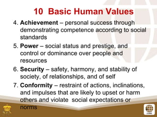 8
4. Achievement – personal success through
demonstrating competence according to social
standards
5. Power – social status and prestige, and
control or dominance over people and
resources
6. Security – safety, harmony, and stability of
society, of relationships, and of self
7. Conformity – restraint of actions, inclinations,
and impulses that are likely to upset or harm
others and violate social expectations or
norms
10 Basic Human Values
 