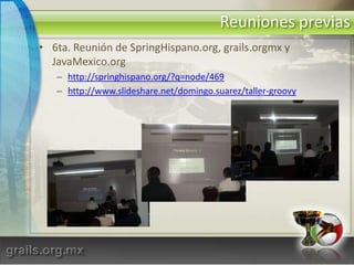 Reuniones previas6ta. Reunión de SpringHispano.org, grails.orgmx y JavaMexico.orghttp://springhispano.org/?q=node/469http://www.slideshare.net/domingo.suarez/taller-groovy