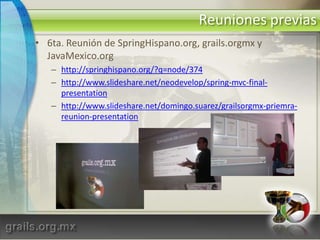 Reuniones previas6ta. Reunión de SpringHispano.org, grails.orgmx y JavaMexico.orghttp://springhispano.org/?q=node/374http://www.slideshare.net/neodevelop/spring-mvc-final-presentationhttp://www.slideshare.net/domingo.suarez/grailsorgmx-priemra-reunion-presentation