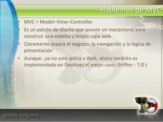 Hablemos de MVCMVC = Model–View–ControllerEs un patrón de diseño que provee un mecanismo para construir una esbelta y limpia capa webClaramente separa el negocio, la navegación y la lógica de presentaciónAunque…ya no solo aplica a Web, ahora también es implementado en Desktop( el mejor caso: Griffon - ?:D )