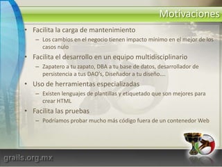 MotivacionesFacilita la carga de mantenimientoLos cambios en el negocio tienen impacto mínimo en el mejor de los casos nuloFacilita el desarrollo en un equipo multidisciplinarioZapatero a tu zapato, DBA a tu base de datos, desarrollador de persistencia a tus DAO’s, Diseñador a tu diseño….Uso de herramientas especializadasExisten lenguajes de plantillas y etiquetado que son mejores para crear HTMLFacilita las pruebasPodríamos probar mucho más código fuera de un contenedor Web