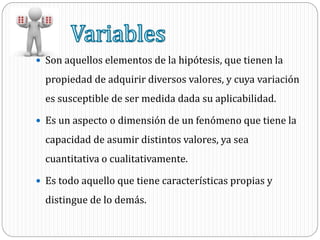  Son aquellos elementos de la hipótesis, que tienen la
propiedad de adquirir diversos valores, y cuya variación
es susceptible de ser medida dada su aplicabilidad.
 Es un aspecto o dimensión de un fenómeno que tiene la
capacidad de asumir distintos valores, ya sea
cuantitativa o cualitativamente.
 Es todo aquello que tiene características propias y
distingue de lo demás.
 