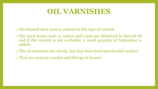 OIL VARNISHES
• The linseed oil is used as solvent in this type of varnish.
• The hard resins such as amber and copal are dissolved in linseed oil
and if the varnish is not workable, a small quantity of turpentine is
added.
• The oil varnishes dry slowly, but they from hard and durable surface.
• They are used on coaches and fittings in houses.
 