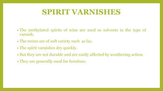 SPIRIT VARNISHES
• The methylated spirits of wine are used as solvents in the type of
varnish.
• The resins are of soft variety such as lac.
• The spirit varnishes dry quickly.
• But they are not durable and are easily affected by weathering action.
• They are generally used for furniture.
 