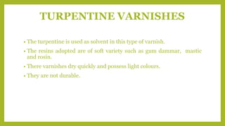 TURPENTINE VARNISHES
• The turpentine is used as solvent in this type of varnish.
• The resins adopted are of soft variety such as gum dammar, mastic
and rosin.
• There varnishes dry quickly and possess light colours.
• They are not durable.
 