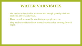 WATER VARNISHES
• The shellac is dissolved in hot water and enough quantity of either
ammonia or borax or potash.
• There varnish are used for varnishing maps, picture, etc.
• They ae also used for delicate internal works and as covering for wall
paper.
 