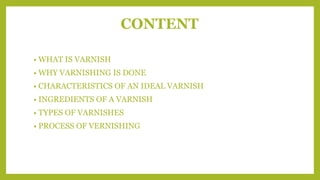 CONTENT
• WHAT IS VARNISH
• WHY VARNISHING IS DONE
• CHARACTERISTICS OF AN IDEAL VARNISH
• INGREDIENTS OF A VARNISH
• TYPES OF VARNISHES
• PROCESS OF VERNISHING
 