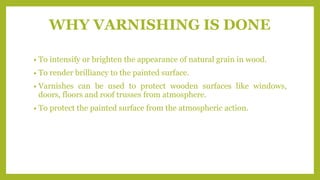 WHY VARNISHING IS DONE
• To intensify or brighten the appearance of natural grain in wood.
• To render brilliancy to the painted surface.
• Varnishes can be used to protect wooden surfaces like windows,
doors, floors and roof trusses from atmosphere.
• To protect the painted surface from the atmospheric action.
 
