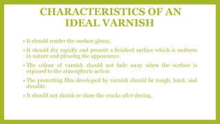 CHARACTERISTICS OF AN
IDEAL VARNISH
• It should render the surface glossy.
• It should dry rapidly and present a finished surface which is uniform
in nature and pleasing the appearance.
• The colour of varnish should not fade away when the surface is
exposed to the atmospheric action.
• The protecting film developed by varnish should be tough, hard, and
durable.
• It should not shrink or show the cracks after drying.
 