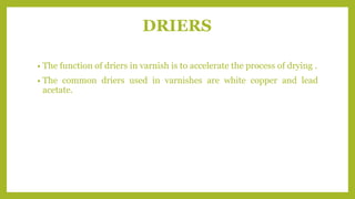 DRIERS
• The function of driers in varnish is to accelerate the process of drying .
• The common driers used in varnishes are white copper and lead
acetate.
 