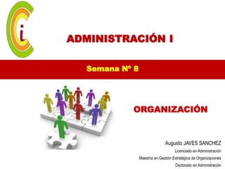 ADMINISTRACIÓN I

  Semana Nº 8




           ORGANIZACIÓN


                               Augusto JAVES SANCHEZ
                                     Licenciado en Administración
                Maestría en Gestión Estratégica de Organizaciones
                                                          1
                                     Doctorado en Administración
 