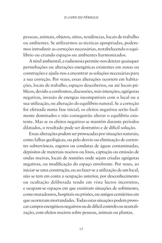 17
O LIVRO DO PÊNDULO
pessoas, animais, objetos, sítios, residências, locais de trabalho
ou ambientes. Se utilizarmos as técnicas apropriadas, podere-
mos introduzir as correções necessárias, restabelecendo o equi-
líbrio ou criando espaços ou ambientes harmonizados.
Anívelambiental,aradiestesiapermite-nosdetetarquaisquer
perturbações ou alterações energéticas existentes em zonas ou
construçõeseajuda-nosaencontrarassoluçõesnecessáriaspara
a sua correção. Por vezes, essas alterações ocorrem em habita-
ções, locais de trabalho, espaços descobertos, ou até locais pú-
blicos,devidoaconfrontos,discussões,másintenções,egrégoras
negativas, invasão de energias incompatíveis com o local ou a
sua utilização, ou alteração do equilíbrio natural. Se a correção
for efetuada numa fase inicial, os efeitos negativos serão facil-
mente dominados e não conseguirão alterar o equilíbrio exis-
tente. Mas se os efeitos negativos se mantêm durante períodos
dilatados, o resultado pode ser destrutivo e de difícil solução.
Essasalteraçõespodemserprovocadasporsituaçõesnaturais,
como falhas geológicas, ou pelo desvio ou eliminação de corren-
tes subterrâneas, esgotos ou condutas de águas contaminadas,
depósitos de materiais nocivos ou lixos, captação ou emissão de
ondas nocivas, locais de reuniões onde sejam criadas egrégoras
negativas, ou modificação do espaço envolvente. Por vezes, ao
iniciar-seumaconstrução,ouaofazer-seautilizaçãodeumlocal,
não se tem em conta a ocupação anterior, por desconhecimento
ou ocultação deliberada tendo em vista lucros incorretos,
e ocupam-se espaços em que existiram situações de sofrimento,
comomatadouros,hospitaisouprisões,ouantigoscemitériosem
queocorrerammortandades.Todasestassituaçõespodemprovo-
carcamposenergéticosnegativosoudedifícilcontroloouneutrali-
zação, com efeitos nocivos sobre pessoas, animais ou plantas.
Livro do pêndulo - 2014_3px.indd 17Livro do pêndulo - 2014_3px.indd 17 17-01-2014 11:52:1117-01-2014 11:52:11
 