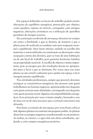 18
JOSÉ MEDEIROS
Em espaços habitados ou locais de trabalho podem existir:
alterações do equilíbrio energético, provocadas por objetos,
como quadros, tapetes ou móveis, carregados com energias
negativas; alterações cromáticas ou a utilização de aparelhos
geradores de energias nocivas.
Na construção ou divisão de um espaço devemos ter sempre
em conta a finalidade a que se destina, de maneira a que a
planta para ele realizada se coadune com uma ocupação racio-
nal e equilibrada. Deve haver imenso cuidado na escolha dos
materiais a serem utilizados na construção ou decoração e uma
ocupação correta das divisões, quer se trate de uma habitação
ou de um local de trabalho, para garantir harmonia familiar
ou prosperidade material. A escolha de objetos é muito impor-
tante, pois as energias por eles irradiadas devem ser apropria-
das para o local a que se destinam. Por vezes, uma cor, uma
planta ou um cristal é suficiente para ajudar um espaço a ficar
energeticamente equilibrado.
Nas atividades profissionais, sempre que possível, devemos
averiguar as caraterísticas energéticas das pessoas com quem
trabalhamos ou fazemos negócios, aproximando-nos daquelas
com quem existam mais afinidades e protegendo-nos daquelas
com quem possam existir algumas incompatibilidades energé-
ticas. Essa proteção por vezes é muito simples, bastando o uso
de uma cor ou de uma joia para que a correção necessária seja
efetuada.
Para fazer a correção de um espaço, por vezes basta colocar
nelealgumasplantasouconstruirumpequenojardim.Asplantas
absorvem as energias negativas, transformando-as em positivas.
As rochas, os cristais e a água têm um efeito semelhante, aju-
dando a criar campos energéticos positivos.
Livro do pêndulo - 2014_3px.indd 18Livro do pêndulo - 2014_3px.indd 18 17-01-2014 11:52:1117-01-2014 11:52:11
 