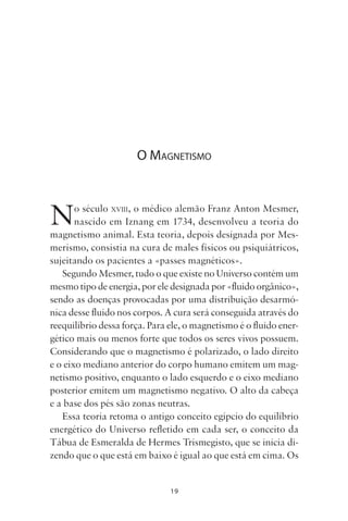 19
O MAGNETISMO
No século XVIII, o médico alemão Franz Anton Mesmer,
nascido em Iznang em 1734, desenvolveu a teoria do
magnetismo animal. Esta teoria, depois designada por Mes-
merismo, consistia na cura de males físicos ou psiquiátricos,
sujeitando os pacientes a «passes magnéticos».
Segundo Mesmer, tudo o que existe no Universo contém um
mesmo tipo de energia, por ele designada por «fluido orgânico»,
sendo as doenças provocadas por uma distribuição desarmó-
nica desse fluido nos corpos. A cura será conseguida através do
reequilíbrio dessa força. Para ele, o magnetismo é o fluido ener-
gético mais ou menos forte que todos os seres vivos possuem.
Considerando que o magnetismo é polarizado, o lado direito
e o eixo mediano anterior do corpo humano emitem um mag-
netismo positivo, enquanto o lado esquerdo e o eixo mediano
posterior emitem um magnetismo negativo. O alto da cabeça
e a base dos pés são zonas neutras.
Essa teoria retoma o antigo conceito egípcio do equilíbrio
energético do Universo refletido em cada ser, o conceito da
Tábua de Esmeralda de Hermes Trismegisto, que se inicia di-
zendo que o que está em baixo é igual ao que está em cima. Os
Livro do pêndulo - 2014_3px.indd 19Livro do pêndulo - 2014_3px.indd 19 17-01-2014 11:52:1117-01-2014 11:52:11
 