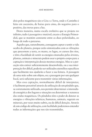 20
JOSÉ MEDEIROS
dois polos magnéticos são o Céu e a Terra, onde o Caminho é
feito em ascensão, de baixo para cima, do negativo para o
positivo, das trevas para a luz.
Desta maneira, numa escala evolutiva que se projeta no
infinito, tudo é passageiro e mutável, exceto a Energia Primor-
dial, que se mantém constante entre as duas polaridades, ao
longo de todo o percurso.
Aqueles que, naturalmente, conseguem captar e sentir a vida
oculta do planeta, porque estão sintonizados com as vibrações
que percorrem a terra, os mares, os lagos, os cursos dos rios,
e têm a faculdade de sentir as energias emanadas pelas árvores,
plantas, animais e minerais podem usar o próprio corpo para a
captação e interpretação dessas mesmas energias. Mas se a per-
ceção não estiver suficientemente desenvolvida, ou a sua inter-
pretação for difícil, poderão ser utilizados utensílios específicos
que facilmente nos ajudarão a fazer a sua leitura. A passagem
de uma mão sobre um objeto, ou a passagem por um qualquer
local, será suficiente para transmitir várias informações.
Mas essa captação, normalmente difícil de interpretar,
é facilmente percetível através da utilização de um pêndulo que,
se corretamente utilizado, nos permite determinar a intensida-
de energética dos lugares e situações ou determinar a natureza
das ondas magnéticas. Os pêndulos têm o poder de detetar as
energias e vibrações telúricas, humanas, animais, vegetais ou
minerais, por vezes muito subtis, ou de difícil deteção. Através
de um código de utilização, com facilidade poderemos entender
todas as informações que nos são transmitidas.
Livro do pêndulo - 2014_3px.indd 20Livro do pêndulo - 2014_3px.indd 20 17-01-2014 11:52:1117-01-2014 11:52:11
 