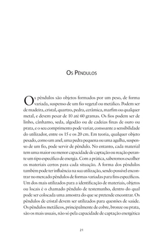 21
OS PÊNDULOS
Os pêndulos são objetos formados por um peso, de forma
variada, suspenso de um fio vegetal ou metálico. Podem ser
demadeira,cristal,quartzo,pedra,cerâmica,marfimouqualquer
metal, e devem pesar de 10 até 60 gramas. Os fios podem ser de
linho, cânhamo, seda, algodão ou de cadeias finas de ouro ou
prata,eoseucomprimentopodevariar,consoanteasensibilidade
do utilizador, entre os 15 e os 20 cm. Em teoria, qualquer objeto
pesado,comoumanel,umapedrapequenaouumaagulha,suspen-
so de um fio, pode servir de pêndulo. No entanto, cada material
temumamaioroumenorcapacidadedecaptaçãooureaçãoperan-
teumtipoespecíficodeenergia.Comaprática,saberemosescolher
os materiais certos para cada situação. A forma dos pêndulos
tambémpodeterinfluêncianasuautilização,sendopossívelencon-
trarnomercadopêndulosdeformasvariadasparafinsespecíficos.
Um dos mais utilizados para a identificação de materiais, objetos
ou locais é o chamado pêndulo de testemunho, dentro do qual
pode ser colocada uma amostra do que se pretende encontrar. Os
pêndulos de cristal devem ser utilizados para questões de saúde.
Ospêndulosmetálicos,principalmentedecobre,bronzeouprata,
sãoosmaisusuais,nãosópelacapacidadedecaptaçãoenergética
Livro do pêndulo - 2014_3px.indd 21Livro do pêndulo - 2014_3px.indd 21 17-01-2014 11:52:1117-01-2014 11:52:11
 