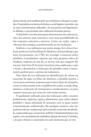 22
JOSÉ MEDEIROS
destesmetais,mastambémpelasuaresistênciaachoquesouque-
das.Ospêndulosemformadebolota,oudelágrimainvertida,são
os mais correntemente utilizados. As suas pontas são ligeiramen-
te afiladas, o que permite uma utilização bastante precisa.
O pêndulo é um dos principais instrumentos da radiestesia,
uma das antenas mais sensíveis e com mais possibilidades de
dar respostas concretas e precisas. Como um radar, capta a
vibração das energias, transformando-as em oscilações.
Embora a sua utilização seja muito antiga, foi o físico Ger-
boin, professor da Faculdade de Medicina de Estrasburgo, que
mais recentemente, em 1789, fez ressurgir o interesse pelos
pêndulos. Casualmente, reparou que uma pequena esfera de
madeira, suspensa de um fio, se movia sem que ninguém lhe
tocasse. Este facto fê-lo tentar encontrar uma explicação, o que
o levou a desenvolver a utilização do pêndulo como o instru-
mento perfeito para a prática da radiestesia.
Para além da sua utilização na identificação de cursos ou
nascentes de água ou filões de minérios, o pêndulo passou a
servir para encontrar respostas para outros tipos de situações,
como as relacionadas com o equilíbrio do corpo, a saúde, diag-
nósticos e indicação de tratamentos e medicamentos, ou para
assuntos pessoais, por vezes de cariz muito íntimo.
É igualmente utilizado para dar indicações sobre assuntos
profissionais, negócios, opções alimentares, para achar objetos
perdidos e numa infinidade de situações com as quais somos
constantemente confrontados. De qualquer maneira, não nos
podemos deixar condicionar pela consulta constante do pêndu-
lo,esquecendoqueonossolivre-arbítrioéfundamentalparanos
ajudaraterconsciênciadaverdadeiradireçãodonossoCaminho,
e de que o futuro é construído em cada momento que se vive.
Livro do pêndulo - 2014_3px.indd 22Livro do pêndulo - 2014_3px.indd 22 17-01-2014 11:52:1117-01-2014 11:52:11
 