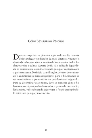 23
COMO SEGURAR NO PÊNDULO
Deve-se suspender o pêndulo segurando no fio com os
dedos polegar e indicador da mão diretora, virando o
dorso da mão para cima e mantendo os restantes dedos fe-
chados sobre a palma. A parte do fio não utilizada é guarda-
da na concavidade da mão, evitando qualquer contacto com
a parte suspensa. No início da utilização, deve ser determina-
do o comprimento mais aconselhável para o fio, fixando-se
ou marcando-se o ponto certo em que deverá ser segurado.
Para se determinar esse ponto, deve-se começar com o fio
bastante curto, suspendendo-o sobre a palma da outra mão;
lentamente, vai-se deixando escorregar o fio até que o pêndu-
lo inicie um qualquer movimento.
Livro do pêndulo - 2014_3px.indd 23Livro do pêndulo - 2014_3px.indd 23 17-01-2014 11:52:1117-01-2014 11:52:11
 