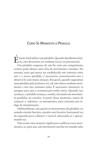 24
COMO SE MANIFESTA O PÊNDULO
Émuito fácil utilizar um pêndulo. Quando decidirmos fazê-
-lo, não deveremos ter nenhum receio ou preconceito.
Um pêndulo suspenso de um fio com um comprimento
correto pode efetuar uma série de movimentos variados. No
entanto, para que possa ser estabelecido um contacto entre
nós e o nosso pêndulo, é necessário concentrarmo-nos e
observá-lo com muita atenção. Em geral, quando seguramos
num pêndulo pela primeira vez, ele não efetua nenhum movi-
mento e nós não sentimos nada. É necessário sintonizar as
energias para que a comunicação tenha início. Quando isso
acontece, o pêndulo começa a oscilar, iniciando um movimen-
to pendular ou circular. A partir desse momento, temos de
começar a «adestrar» os movimentos, para criarmos um có-
digo de interpretação.
Habitualmente, são quatro os movimentos do pêndulo: no
sentido circular horário, circular anti-horário, horizontal (ou
da esquerda para a direita) e vertical (afastando-se e aproxi-
mando-se).
Não existe uma maneira rígida para codificar esses movi-
mentos; se, para uns, um movimento circular no sentido solar
Livro do pêndulo - 2014_3px.indd 24Livro do pêndulo - 2014_3px.indd 24 17-01-2014 11:52:1117-01-2014 11:52:11
 