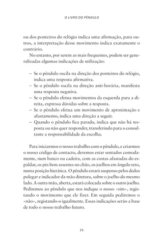 25
O LIVRO DO PÊNDULO
ou dos ponteiros do relógio indica uma afirmação, para ou-
tros, a interpretação desse movimento indica exatamente o
contrário.
No entanto, por serem as mais frequentes, podem ser gene-
ralizadas algumas indicações de utilização:
– Se o pêndulo oscila na direção dos ponteiros do relógio,
indica uma resposta afirmativa.
– Se o pêndulo oscila na direção anti-horária, manifesta
uma resposta negativa.
– Se o pêndulo efetua movimentos da esquerda para a di-
reita, expressa dúvidas sobre a resposta.
– Se o pêndulo efetua um movimento de aproximação e
afastamento, indica uma direção a seguir.
– Quando o pêndulo fica parado, indica que não há res-
posta ou não quer responder, transferindo para o consul-
tante a responsabilidade da escolha.
Para iniciarmos o nosso trabalho com o pêndulo, e criarmos
o nosso código de contacto, devemos estar sentados comoda-
mente, num banco ou cadeira, com as costas afastadas do es-
paldar, os pés bem assentes no chão, os joelhos em ângulo reto,
numa posição hierática. O pêndulo estará suspenso pelos dedos
polegar e indicador da mão diretora, sobre o joelho do mesmo
lado. A outra mão, aberta, estará colocada sobre o outro joelho.
Pediremos ao pêndulo que nos indique o nosso «sim», regis-
tando o movimento que ele fizer. Em seguida pediremos o
«não», registando-o igualmente. Essas indicações serão a base
de todo o nosso trabalho futuro.
Livro do pêndulo - 2014_3px.indd 25Livro do pêndulo - 2014_3px.indd 25 17-01-2014 11:52:1217-01-2014 11:52:12
 