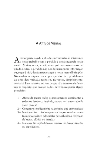 26
A ATITUDE MENTAL
Amaior parte das dificuldades encontradas ao iniciarmos
o nosso trabalho com o pêndulo é provocada pela nossa
mente. Muitas vezes, se não conseguirmos manter-nos em
estado neutro, o pêndulo não nos dará nenhuma informação
ou, o que é pior, dará a resposta que a nossa mente lhe impõe.
Nunca devemos querer saber por que motivo o pêndulo nos
dá uma determinada resposta. Devemos, simplesmente,
aceitá-la. Para termos a certeza de que não estamos a influen-
ciar as respostas que nos são dadas, devemos respeitar alguns
princípios:
1 – Afaste da mente todos os pensamentos dominantes e
todos os desejos, atingindo, se possível, um estado de
vazio mental.
2 – Concentre-se unicamente na consulta que quer realizar.
3 – Nunca utilize o pêndulo para ter respostas sobre assun-
tos desnecessários e de caráter pessoal como a obtenção
de lucros, glórias ou prendas.
4 – Nunca utilize o pêndulo sem motivo, em demonstrações
ou espetáculos.
Livro do pêndulo - 2014_3px.indd 26Livro do pêndulo - 2014_3px.indd 26 17-01-2014 11:52:1217-01-2014 11:52:12
 