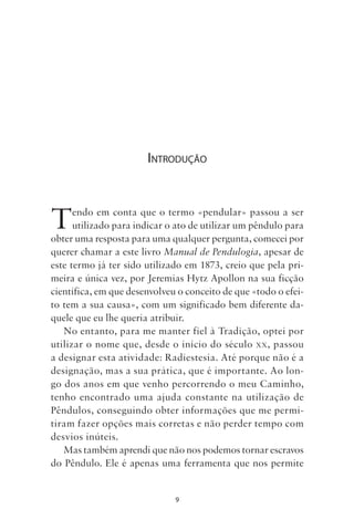 9
INTRODUÇÃO
Tendo em conta que o termo «pendular» passou a ser
utilizado para indicar o ato de utilizar um pêndulo para
obter uma resposta para uma qualquer pergunta, comecei por
querer chamar a este livro Manual de Pendulogia, apesar de
este termo já ter sido utilizado em 1873, creio que pela pri-
meira e única vez, por Jeremias Hytz Apollon na sua ficção
científica, em que desenvolveu o conceito de que «todo o efei-
to tem a sua causa», com um significado bem diferente da-
quele que eu lhe queria atribuir.
No entanto, para me manter fiel à Tradição, optei por
utilizar o nome que, desde o início do século XX, passou
a designar esta atividade: Radiestesia. Até porque não é a
designação, mas a sua prática, que é importante. Ao lon-
go dos anos em que venho percorrendo o meu Caminho,
tenho encontrado uma ajuda constante na utilização de
Pêndulos, conseguindo obter informações que me permi-
tiram fazer opções mais corretas e não perder tempo com
desvios inúteis.
Mas também aprendi que não nos podemos tornar escravos
do Pêndulo. Ele é apenas uma ferramenta que nos permite
Livro do pêndulo - 2014_3px.indd 9Livro do pêndulo - 2014_3px.indd 9 17-01-2014 11:52:1017-01-2014 11:52:10
 