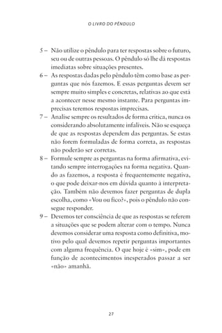 27
O LIVRO DO PÊNDULO
5 – Não utilize o pêndulo para ter respostas sobre o futuro,
seu ou de outras pessoas. O pêndulo só lhe dá respostas
imediatas sobre situações presentes.
6 – As respostas dadas pelo pêndulo têm como base as per-
guntas que nós fazemos. E essas perguntas devem ser
sempre muito simples e concretas, relativas ao que está
a acontecer nesse mesmo instante. Para perguntas im-
precisas teremos respostas imprecisas.
7 – Analise sempre os resultados de forma crítica, nunca os
considerando absolutamente infalíveis. Não se esqueça
de que as respostas dependem das perguntas. Se estas
não forem formuladas de forma correta, as respostas
não poderão ser corretas.
8 – Formule sempre as perguntas na forma afirmativa, evi-
tando sempre interrogações na forma negativa. Quan-
do as fazemos, a resposta é frequentemente negativa,
o que pode deixar-nos em dúvida quanto à interpreta-
ção. Também não devemos fazer perguntas de dupla
escolha, como «Vou ou fico?», pois o pêndulo não con-
segue responder.
9 – Devemos ter consciência de que as respostas se referem
a situações que se podem alterar com o tempo. Nunca
devemos considerar uma resposta como definitiva, mo-
tivo pelo qual devemos repetir perguntas importantes
com alguma frequência. O que hoje é «sim», pode em
função de acontecimentos inesperados passar a ser
«não» amanhã.
Livro do pêndulo - 2014_3px.indd 27Livro do pêndulo - 2014_3px.indd 27 17-01-2014 11:52:1217-01-2014 11:52:12
 