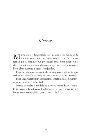 28
A POSTURA
Mantenha-se descontraído, segurando no pêndulo de
maneira suave, sem crispação, sempre bem direito, es-
teja de pé ou sentado. Os pés devem estar bem assentes no
chão e se estiver sentado não cruze as pernas e coloque a mão
livre, aberta, sobre a mesa ou o joelho.
Faça um exercício de controlo da respiração até sentir que
está calmo, afastando qualquer pensamento parasita que surja.
Faça as consultas num local calmo, sem ruídos ou movimen-
to, onde se sinta confortável.
Nunca consulte o pêndulo se estiver deprimido ou doente.
O nosso equilíbrio físico é fundamental para que se realize um
bom contacto energético com o nosso pêndulo.
Livro do pêndulo - 2014_3px.indd 28Livro do pêndulo - 2014_3px.indd 28 17-01-2014 11:52:1217-01-2014 11:52:12
 