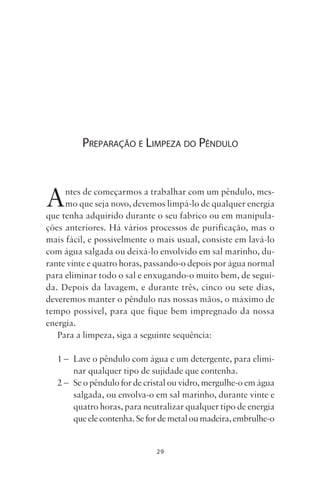 29
PREPARAÇÃO E LIMPEZA DO PÊNDULO
Antes de começarmos a trabalhar com um pêndulo, mes-
mo que seja novo, devemos limpá-lo de qualquer energia
que tenha adquirido durante o seu fabrico ou em manipula-
ções anteriores. Há vários processos de purificação, mas o
mais fácil, e possivelmente o mais usual, consiste em lavá-lo
com água salgada ou deixá-lo envolvido em sal marinho, du-
rante vinte e quatro horas, passando-o depois por água normal
para eliminar todo o sal e enxugando-o muito bem, de segui-
da. Depois da lavagem, e durante três, cinco ou sete dias,
deveremos manter o pêndulo nas nossas mãos, o máximo de
tempo possível, para que fique bem impregnado da nossa
energia.
Para a limpeza, siga a seguinte sequência:
1 – Lave o pêndulo com água e um detergente, para elimi-
nar qualquer tipo de sujidade que contenha.
2 – Se o pêndulo for de cristal ou vidro, mergulhe-o em água
salgada, ou envolva-o em sal marinho, durante vinte e
quatro horas, para neutralizar qualquer tipo de energia
queelecontenha.Sefordemetaloumadeira,embrulhe-o
Livro do pêndulo - 2014_3px.indd 29Livro do pêndulo - 2014_3px.indd 29 17-01-2014 11:52:1217-01-2014 11:52:12
 