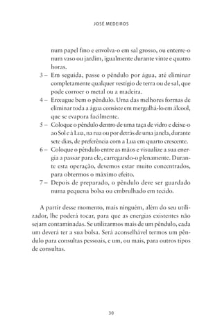 30
JOSÉ MEDEIROS
num papel fino e envolva-o em sal grosso, ou enterre-o
num vaso ou jardim, igualmente durante vinte e quatro
horas.
3 – Em seguida, passe o pêndulo por água, até eliminar
completamente qualquer vestígio de terra ou de sal, que
pode corroer o metal ou a madeira.
4 – Enxugue bem o pêndulo. Uma das melhores formas de
eliminar toda a água consiste em mergulhá-lo em álcool,
que se evapora facilmente.
5 – Coloque o pêndulo dentro de uma taça de vidro e deixe-o
aoSoleàLua,naruaoupordetrásdeumajanela,durante
sete dias, de preferência com a Lua em quarto crescente.
6 – Coloque o pêndulo entre as mãos e visualize a sua ener-
gia a passar para ele, carregando-o plenamente. Duran-
te esta operação, devemos estar muito concentrados,
para obtermos o máximo efeito.
7 – Depois de preparado, o pêndulo deve ser guardado
numa pequena bolsa ou embrulhado em tecido.
A partir desse momento, mais ninguém, além do seu utili-
zador, lhe poderá tocar, para que as energias existentes não
sejam contaminadas. Se utilizarmos mais de um pêndulo, cada
um deverá ter a sua bolsa. Será aconselhável termos um pên-
dulo para consultas pessoais, e um, ou mais, para outros tipos
de consultas.
Livro do pêndulo - 2014_3px.indd 30Livro do pêndulo - 2014_3px.indd 30 17-01-2014 11:52:1217-01-2014 11:52:12
 
