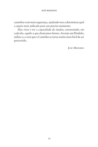 10
JOSÉ MEDEIROS
caminhar com mais segurança, ajudando-nos a determinar qual
a opção mais indicada para um preciso momento.
Mas viver é ter a capacidade de mudar, construindo, em
cada dia, aquilo a que chamamos futuro. Arranje um Pêndulo,
utilize-o, e verá que o Caminho se torna muito mais fácil de ser
percorrido.
JOSÉ MEDEIROS
Livro do pêndulo - 2014_3px.indd 10Livro do pêndulo - 2014_3px.indd 10 17-01-2014 11:52:1017-01-2014 11:52:10
 