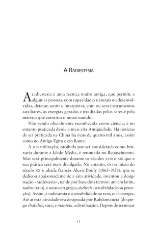 11
A RADIESTESIA
Aradiestesia é uma técnica muito antiga, que permite a
algumas pessoas, com capacidades naturais ou desenvol-
vidas, detetar, sentir e interpretar, com ou sem instrumentos
auxiliares, as energias geradas e irradiadas pelos seres e pela
matéria que constitui o nosso mundo.
Não sendo oficialmente reconhecida como ciência, é no
entanto praticada desde a mais alta Antiguidade. Há notícias
de ser praticada na China há mais de quatro mil anos, assim
como no Antigo Egito e em Roma.
A sua utilização, proibida por ser considerada como bru-
xaria durante a Idade Média, é retomada no Renascimento.
Mas será principalmente durante os séculos XVIII e XIX que a
sua prática será mais divulgada. No entanto, só no início do
século XX o abade francês Alexis Bouly (1865-1958), que se
dedicou apaixonadamente a esta atividade, inventou a desig-
nação «radiestesia», tendo por base dois termos: um em latim,
radius (raio), e outro em grego, aísthesis (sensibilidade ou perce-
ção). Assim, a radiestesia é a sensibilidade ao raio, ou à energia.
Até aí esta atividade era designada por Rabdomancia (do gre-
go rhabdos, vara, e manteía, adivinhação). Depois de terminar
Livro do pêndulo - 2014_3px.indd 11Livro do pêndulo - 2014_3px.indd 11 17-01-2014 11:52:1017-01-2014 11:52:10
 
