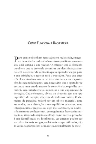 13
COMO FUNCIONA A RADIESTESIA
Para que se obtenham resultados em radiestesia, é neces-
sária a existência de três elementos específicos: um emis-
sor, uma antena e um recetor. O emissor será o elemento
ou objeto que se pretende encontrar ou identificar; a ante-
na será o auxiliar de captação que o operador eleger para
a sua atividade; o recetor será o operador. Para que estes
três elementos funcionem em total sintonia, e as respostas
obtidas sejam fidedignas, será necessário que o operador se
encontre num estado neutro de consciência, o que lhe per-
mitirá, sem interferência, aumentar a sua capacidade de
perceção. Cada elemento, objeto ou situação, tem um tipo
específico de energia, diferente de todos os outros. O ele-
mento de pesquisa poderá ser um objeto material, uma
anomalia, uma alteração a um equilíbrio existente, uma
intenção, uma egrégora, ou algo mais abstrato. Se o iden-
tificarmos ou conhecermos, conseguiremos fazer a sintoni-
zação e, através do objeto escolhido como antena, proceder
à sua identificação ou localização. As antenas podem ser
variadas. As mais antigas, ou há mais tempo utilizadas, são
as varas e as forquilhas de madeira, normalmente de avelei-
Livro do pêndulo - 2014_3px.indd 13Livro do pêndulo - 2014_3px.indd 13 17-01-2014 11:52:1017-01-2014 11:52:10
 