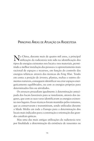 15
PRINCIPAIS ÁREAS DE ATUAÇÃO DA RADIESTESIA
Na China, durante mais de quatro mil anos, a principal
utilização da radiestesia tem sido na identificação dos
tipos de energias existentes nos locais e nos materiais, permi-
tindo a melhor instalação das pessoas e o aproveitamento mais
racional de espaços e recursos, em função do controlo das
energias telúricas através das técnicas do Feng Shui. Tendo
em conta a posição de árvores, plantas, rochas e outros ele-
mentos naturais, conseguem identificar ou criar espaços ener-
geticamente equilibrados, ou com as energias próprias para
determinados fins ou atividades.
Os etruscos procediam igualmente à determinação anteci-
pada dos locais favoráveis para se instalarem, através dos áu-
gures, que com as suas varas identificavam as energias existen-
tes nos lugares. Essas técnicas foram mantidas pelos romanos,
que as conservaram e transmitiram, sendo utilizadas durante
a Idade Média em toda a Europa para a determinação dos
locais mais indicados para a construção e orientação das gran-
des catedrais góticas.
Mas uma das mais antigas utilizações da radiestesia teve
por finalidade a determinação da existência de nascentes ou
Livro do pêndulo - 2014_3px.indd 15Livro do pêndulo - 2014_3px.indd 15 17-01-2014 11:52:1017-01-2014 11:52:10
 
