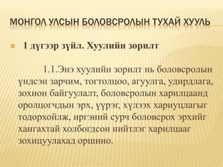 МОНГОЛ УЛСЫН БОЛОВСРОЛЫН ТУХАЙ ХУУЛЬ

    1 дүгээр зүйл. Хуулийн зорилт

         1.1.Энэ хуулийн зорилт нь боловсролын
    үндсэн зарчим, тогтолцоо, агуулга, удирдлага,
    зохион байгуулалт, боловсролын харилцаанд
    оролцогчдын эрх, үүрэг, хүлээх хариуцлагыг
    тодорхойлж, иргэний сурч боловсрох эрхийг
    хангахтай холбогдсон нийтлэг харилцааг
    зохицуулахад оршино.
 