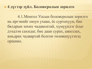    4 дүгээр зүйл. Боловсролын зорилго

          4.1.Монгол Улсын боловсролын зорилго
    нь иргэнийг оюун ухаан, ѐс суртахуун, бие
    бялдрын зохих чадавхитай, хүмүүнлэг ѐсыг
    дээдлэн сахидаг, бие даан сурах, ажиллах,
    амьдрах чадвартай болгон төлөвшүүлэхэд
    оршино.
 