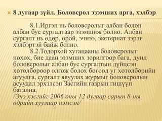   8 дугаар зүйл. Боловсрол эзэмших арга, хэлбэр
          8.1.Иргэн нь боловсролыг албан болон
    албан бус сургалтаар эзэмшиж болно. Албан
    сургалт нь өдөр, орой, эчнээ, экстернат зэрэг
    хэлбэртэй байж болно.
          8.2.Тодорхой хугацааны боловсролыг
    нөхөх, бие даан эзэмших зорилгоор бага, дунд
    боловсролыг албан бус сургалтын дүйцсэн
    хөтөлбөрөөр олгож болох бөгөөд уг хөтөлбөрийн
    агуулга, сургалт явуулах журмыг боловсролын
    асуудал эрхэлсэн Засгийн газрын гишүүн
    батална.
    /Энэ хэсгийг 2006 оны 12 дугаар сарын 8-ны
    өдрийн хуулиар нэмсэн/
 