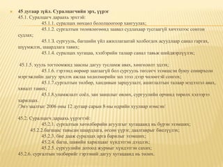    45 дугаар зүйл. Суралцагчийн эрх, үүрэг
    45.1. Суралцагч дараахь эрхтэй:
               45.1.1. суралцах нөхцөл бололцоогоор хангуулах;
               45.1.2. сургалтын төлөвлөгөөнд заавал судлахаар тусгаагүй хичээлээс сонгон
    судлах;
               45.1.З. сургууль, багшийн үйл ажиллагаатай холбогдох асуудлаар санал гаргах,
    шүүмжлэх, шаардлага тавих;
               45.1.4. суралцах хугацаа, хэлбэрийн талаар санал тавьж шийдвэрлүүлэх;

     45.1.5. хууль тогтоомжид заасны дагуу тусламж авах, хөнгөлөлт эдлэх;
                45.1.6. гэрээнд өөрөөр заагаагүй бол сургууль төгсөгч эзэмшсэн буюу сонирхсон
    мэргэжлийн дагуу эрхлэх ажлаа хөдөлмөрийн зах зээл дээр чөлөөтэй сонгох;
                45.1.7.сургалтын төлбөр, хандивын зарцуулалт, ашиглалтын талаар мэдээлэл авах,
    хяналт тавих;
                45.1.8.уламжлалт соѐл, зан заншлыг өвлөх, сургуулийн орчинд төрөлх хэлээрээ
    харилцах.
    /Энэ заалтыг 2006 оны 12 дугаар сарын 8-ны өдрийн хуулиар нэмсэн/

    45.2. Суралцагч дараахь үүрэгтэй:
                45.2.1. сургалтын хөтөлбөрийн агуулгыг хугацаанд нь бүрэн эзэмших;
          45.2.2.багшаас тавьсан шаардлага, өгсөн үүрэг, даалгаврыг биелүүлэх;
                45.2.3. бие дааж суралцах арга барилыг эзэмших;
                45.2.4. багш, шавийн харилцааг хүндэтгэн дээдлэх;
                45.2.5. сургуулийн дотоод журмыг хүндэтгэн сахих;
    45.2.6. сургалтын төлбөрийг гэрээний дагуу хугацаанд нь төлөх.
 