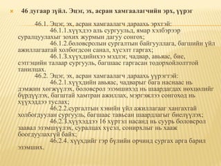     46 дугаар зүйл. Эцэг, эх, асран хамгаалагчийн эрх, үүрэг
          46.1. Эцэг, эх, асран хамгаалагч дараахь эрхтэй:
                46.1.1.хүүхдээ аль сургуульд, ямар хэлбэрээр
    суралцуулахыг зохих журмын дагуу сонгох;
                46.1.2.боловсролын сургалтын байгууллага, багшийн үйл
    ажиллагаатай холбогдсон санал, хүсэлт гаргах;
                46.1.З.хүүхдийнхээ мэдлэг, чадвар, авьяас, бие,
    сэтгэцийн талаар сургууль, багшаас гаргасан тодорхойлолттой
    танилцах.
          46.2. Эцэг, эх, асран хамгаалагч дараахь үүрэгтэй:
                46.2.1.хүүхдийн авьяас, чадварыг бага наснаас нь
    дэмжин хөгжүүлэх, боловсрол эзэмшихэд нь шаардагдах нөхцөлийг
    бүрдүүлэх, багштай хамтран ажиллах, мэргэжлээ сонгоход нь
    хүүхэддээ туслах;
                46.2.2.сургалтын хэвийн үйл ажиллагааг хангахтай
    холбогдуулан сургууль, багшаас тавьсан шаардлагыг биелүүлэх;
                46.2.З.хүүхэддээ 16 хүртэл насанд нь суурь боловсрол
    заавал эзэмшүүлэх, суралцах хүсэл, сонирхлыг нь хааж
    боогдуулахгүй байх;
                46.2.4. хүүхдийг гэр бүлийн орчинд сургах арга барил
    эзэмших.
 