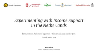 04-04-19
Timo Verlaat
Utrecht University School of Economics
Experimenting with Income Support
in the Netherlands
Seminar: Finnish Basic Income Experiment – Science meets social security reform
Helsinki, 4 April 2019
 