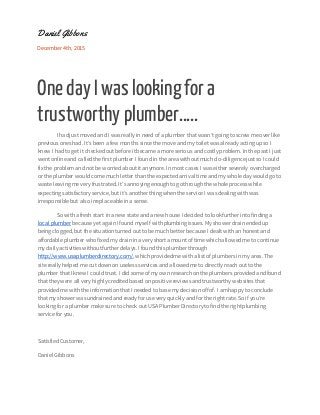 Daniel Gibbons
December 4th, 2015
One day I was lookingfor a
trustworthy plumber…..
I hadjust moved and I wasreallyin need of a plumber thatwasn’tgoing toscrew me over like
previous ones had. It’sbeen a few months sincethe move andmy toilet wasalreadyacting upso I
knew I hadto get it checked out before itbecame a more serious and costlyproblem. In the past I just
went onlineand calledthe first plumber I found in the area withoutmuch do-diligencejustso I could
fix the problem and not be worried aboutit anymore.In most cases I waseither severely overcharged
or the plumber wouldcome much letter than the expected arrivaltimeand my wholeday wouldgo to
wasteleaving me very frustrated. It’s annoying enoughto gothroughthe wholeprocess while
expecting satisfactoryservice,but it’s anotherthing when the service I wasdealing withwas
irresponsible but also irreplaceableina sense.
So witha fresh start ina new stateand a new house Idecided to lookfurther into finding a
localplumber because yet againIfound myself withplumbing issues. Myshower drain ended up
being clogged,but the situationturned out to be much better because Idealt withan honest and
affordable plumber who fixed my drainin a very short amount of time whichallowedme to continue
my dailyactivitieswithoutfurther delays.I found this plumber through
http://www.usaplumberdirectory.com/,whichprovidedme witha list of plumbers in my area.The
site reallyhelped me cut downon useless services and allowedme to directlyreach out tothe
plumber thatI knew I couldtrust. I did some of my own research on the plumbers provided andfound
thatthey were allvery highlycreditedbased on positive reviews andtrustworthy websites that
provided me withthe informationthatI needed to base my decision off of. I amhappy to conclude
thatmy shower wasundrained and ready for use very quickly andfor the rightrate.So if you’re
looking for a plumber make sure to check outUSA Plumber Directoryto find the rightplumbing
service for you.
SatisfiedCustomer,
DanielGibbons
 