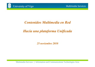 University of Vigo                                        Multimedia Services




           Contenidos Multimedia en Red

          Hacia una plataforma Unificada


                         25 noviembre 2010




  Multimedia Services || Information and Communications Technologies Area
 