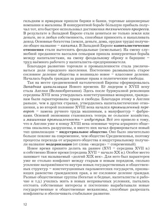 гильдиям и ярмаркам пришли биржи и банки, торговые акционерные
компании и магазины. В конкурентной борьбе бо‘льшую прибыль полу-
чал тот, кто быстрее использовал достижения технического прогресса.
В результате в Западной Европе стали цениться не только земля или
деньги, но и любая собственность, способная приносить и накапливать
доход. Основные богатства (земля, деньги, дома, орудия труда) получи-
ли общее название – капитал. В Западной Европе капиталистические
отношения стали вытеснять феодальные (земельные). На смену слу-
жебной преданности вассалов сеньорам пришла конкурентная борьба
между капиталистами, на смену феодальному оброку и барщине –
труд наёмного рабочего у капиталиста-предпринимателя.
Благодаря развитию торговли и промышленности стала увеличи-
ваться доля городского населения. Постепенно размывалось старое
сословное деление общества и возникало новое – классовое деление.
Началась борьба граждан за равные права и политические свободы.
Так на месте средневековой католической Европы сформировалась
Западная цивилизация Нового времени. Её лидером к XVIII веку
стала Англия (Великобритания). Здесь после буржуазной революции
середины XVII века утвердилась конституционная монархия, гражда-
нам были гарантированы права и свободы. Благодаря этому в Англии
раньше, чем в других странах, утвердились капиталистические отно-
шения, а во второй половине XVIII века начался промышленный пере-
ворот – замена ручного труда машинным, а мануфактур – фабри-
ками. Основой экономики становилось теперь не сельское хозяйство,
а машинная промышленность – индустрия. Всё это привело к тому,
что в Англии уже к концу XVIII века основные черты аграрного обще-
ства оказались разрушены, и вместо них начал формироваться новый
тип цивилизации – индустриальное общество. Оно было значительно
больше похоже на современное, чем общество Средневековья, поэтому
процессы перехода от аграрного общества к индустриальному получи-
ли название модернизации (от слова «модерн» – современный).
Новое время принято делить на раннее (XVI – середина XVII в.)
и собственно Новое время (середина XVII – начало XX в.). Особое место
занимает так называемый «долгий XIX век». Для него был характерен
уже не столько конфликт между старым и новым порядком, сколько
усиление напряжённости внутри новых государственных и обществен-
ных структур – конституционных парламентских государств, призна-
ющих равенство гражданских прав, а не сословное деление граждан.
Разные общественные группы (богатые и бедные, капиталисты и рабо-
чие и т.д.) учились жить в новых непривычных условиях, пытались
отстоять собственные интересы и постепенно вырабатывали новые
государственные и общественные механизмы, способные разрешать
конфликты и обеспечивать стабильное развитие.
12
 